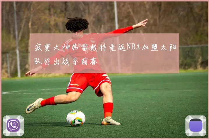 寂寞大神弗雷戴特重返NBA加盟太阳队将出战季前赛