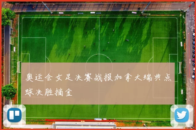 奥运会女足决赛战报加拿大瑞典点球决胜摘金