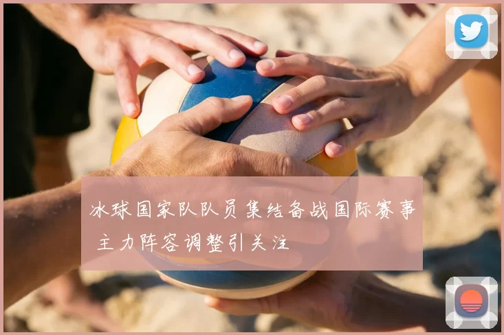 冰球国家队队员集结备战国际赛事 主力阵容调整引关注
