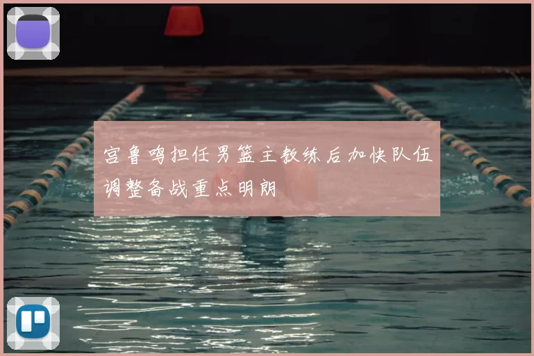 宫鲁鸣担任男篮主教练后加快队伍调整备战重点明朗