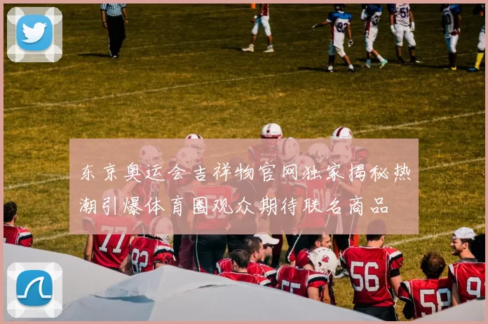 东京奥运会吉祥物官网独家揭秘热潮引爆体育圈观众期待联名商品