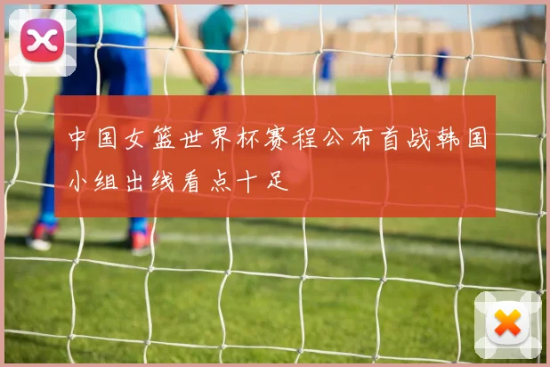 中国女篮世界杯赛程公布首战韩国小组出线看点十足